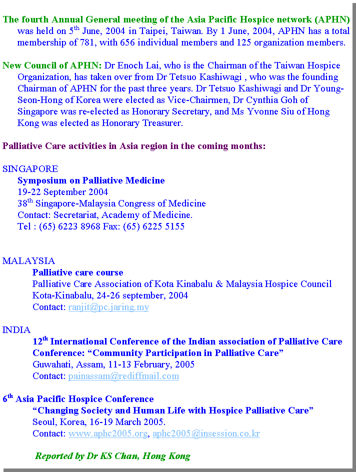 Text Box: The fourth Annual General meeting of the Asia Pacific Hospice network (APHN) was held on 5th June, 2004 in Taipei, Taiwan. By 1 June, 2004, APHN has a total membership of 781, with 656 individual members and 125 organization members.New Council of APHN: Dr Enoch Lai, who is the Chairman of the Taiwan Hospice Organization, has taken over from Dr Tetsuo Kashiwagi , who was the founding Chairman of APHN for the past three years. Dr Tetsuo Kashiwagi and Dr Young-Seon-Hong of Korea were elected as Vice-Chairmen, Dr Cynthia Goh of Singapore was re-elected as Honorary Secretary, and Ms Yvonne Siu of Hong Kong was elected as Honorary Treasurer.Palliative Care activities in Asia region in the coming months:SINGAPORE      Symposium on Palliative Medicine      19-22 September 2004      38th Singapore-Malaysia Congress of Medicine      Contact: Secretariat, Academy of Medicine.      Tel : (65) 6223 8968 Fax: (65) 6225 5155MALAYSIAPalliative care coursePalliative Care Association of Kota Kinabalu & Malaysia Hospice CouncilKota-Kinabalu, 24-26 september, 2004Contact: ranjit@pc.jaring.myINDIA12th International Conference of the Indian association of Palliative Care Conference: Community Participation in Palliative CareGuwahati, Assam, 11-13 February, 2005Contact: painassam@rediffmail.com6th Asia Pacific Hospice ConferenceChanging Society and Human Life with Hospice Palliative CareSeoul, Korea, 16-19 March 2005.Contact: www.aphc2005.org, aphc2005@insession.co.kr Reported by Dr KS Chan, Hong Kong